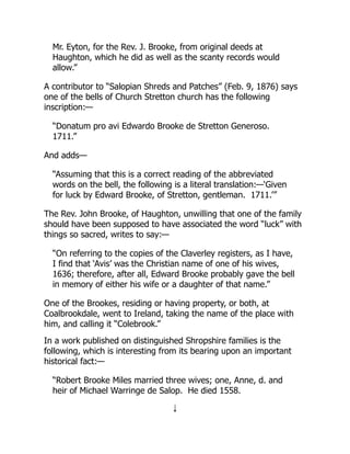 Mr. Eyton, for the Rev. J. Brooke, from original deeds at
Haughton, which he did as well as the scanty records would
allow.”
A contributor to “Salopian Shreds and Patches” (Feb. 9, 1876) says
one of the bells of Church Stretton church has the following
inscription:—
“Donatum pro avi Edwardo Brooke de Stretton Generoso.
1711.”
And adds—
“Assuming that this is a correct reading of the abbreviated
words on the bell, the following is a literal translation:—‘Given
for luck by Edward Brooke, of Stretton, gentleman. 1711.’”
The Rev. John Brooke, of Haughton, unwilling that one of the family
should have been supposed to have associated the word “luck” with
things so sacred, writes to say:—
“On referring to the copies of the Claverley registers, as I have,
I find that ‘Avis’ was the Christian name of one of his wives,
1636; therefore, after all, Edward Brooke probably gave the bell
in memory of either his wife or a daughter of that name.”
One of the Brookes, residing or having property, or both, at
Coalbrookdale, went to Ireland, taking the name of the place with
him, and calling it “Colebrook.”
In a work published on distinguished Shropshire families is the
following, which is interesting from its bearing upon an important
historical fact:—
“Robert Brooke Miles married three wives; one, Anne, d. and
heir of Michael Warringe de Salop. He died 1558.
↓
 