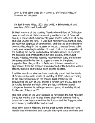 John B. died 1598, aged 60. + Anne, d. of Francis Shirley, of
Staniton, co. Leicester.
↓
Sir Basil Brooke Miles, 1623, died 1646. + Etheldreda, d. and
sole heir of Edmund Boudendil.”
Sir Basil was one of the sporting friends whom Giffard of Chillington
drew around him at his housewarming on the border of Brewood
Forest, a house which subsequently gave shelter to the Earl of Derby
and King Charles the First. It was built nominally as a hunting-seat,
but really for purposes of concealment; and the site on the bolder of
two counties, deep in the recesses of woods, traversed by no public
roads, was exceedingly suitable. It is said that on the completion of
the building the owner invited a few friends to dinner, to celebrate
the occasion, and amongst them Sir Basil Brooke, of the Court
House, Madeley, who had recently returned from Italy, and who on
being requested by his host to supply a name for the place,
suggested Boscobel, or Bos co Bello; and this was considered so
appropriate, from the prospect it commanded of the beautiful woods
around, that it is said to have been at once adopted.
It will be seen from what we have previously stated that the family
of Brooke continued to reside at Madeley till 1706, when, according
to the benefaction-table in the church, Basil Brooke by will
bequeathed the sum of £40, and for a further sum of £30, paid him
by Audley Bowdler and eight other parties, sold three several
cottages or tenements, with gardens and yards, at Madeley Wood,
for the use of the poor. [40]
The next tenant of the Court appears to have been the first Abraham
Darby, for we find that he died there, after which time we find no
tenants of more importance than the Purtons and the Triggers, who
were farmers, and held the land around.
Thus early, even in Madeley, did the great owners of the soil—who
merely tilled the surface, and scarcely that—give place to miners and
 