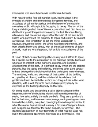 ironmakers who knew how to win wealth from beneath.
With regard to this fine old mansion itself, having about it the
symbols of ancient and distinguished Shropshire families, and
associated at still earlier periods with the history of the wealthy
monastery of St. Milburgh, it is fast going to decay. The last of the
long and distinguished line of Wenlock priors lived and died here, as
did the first great Shropshire ironmaster, the first Abraham Darby,
afterwards, and one almost regrets that the wish of the late James
Foster, who purchased the property, to repair and restore it, was not
carried out. The temptation to get the mines underneath it,
however, proved too strong: the whole has been undermined, and
from attacks below and above, with all the usual elements of decay
at work, must ere long disappear, rich as it is in associations of the
past.
It is one of that class of buildings the country can ill afford to spare,
for it speaks not to the antiquarian or the historian merely, but to all
who take an interest in the manners, customs, and domestic
arrangements of the past. It is difficult to say which are the original
portions, but the vaults and cellaring, and some other parts appear
to have belonged to a building which has undergone many changes.
The windows, walls, and doorways of that portion of the building
occupied by Mr. Round, and the substantial foundations that
gentleman found beneath the surface in cutting a drain in the same
direction, with a well 15 yards deep, indicate pretty clearly an
extension of the buildings formerly on that side.
On going inside, and descending a spiral stone staircase to the
basement story of the building, visitors will have opportunities of
seeing how substantially the walls are built. They are a yard and a
half in thickness, and have narrow openings, each growing narrower
towards the outside, every two converging towards a point similar to
what the reader has witnessed in many a fortress of byegone times,
and designed no doubt for the same purpose, for defence. This
staircase did not then as now terminate in what was the large hall,
but in the adjoining apartment, now used as a brewhouse. The
 