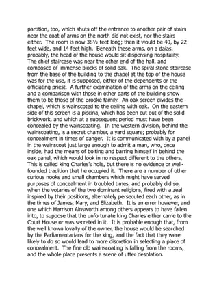 partition, too, which shuts off the entrance to another pair of stairs
near the coat of arms on the north did not exist, nor the stairs
either. The room is now 38½ feet long; then it would be 40, by 22
feet wide, and 14 feet high. Beneath these arms, on a daias,
probably, the head of the house would sit dispensing hospitality.
The chief staircase was near the other end of the hall, and
composed of immense blocks of solid oak. The spiral stone staircase
from the base of the building to the chapel at the top of the house
was for the use, it is supposed, either of the dependents or the
officiating priest. A further examination of the arms on the ceiling
and a comparison with those in other parts of the building show
them to be those of the Brooke family. An oak screen divides the
chapel, which is wainscoted to the ceiling with oak. On the eastern
side of this screen is a piscina, which has been cut out of the solid
brickwork, and which at a subsequent period must have been
concealed by the wainscoating. In the western division, behind the
wainscoating, is a secret chamber, a yard square; probably for
concealment in times of danger. It is communicated with by a panel
in the wainscoat just large enough to admit a man, who, once
inside, had the means of bolting and barring himself in behind the
oak panel, which would look in no respect different to the others.
This is called king Charles’s hole, but there is no evidence or well-
founded tradition that he occupied it. There are a number of other
curious nooks and small chambers which might have served
purposes of concealment in troubled times, and probably did so,
when the votaries of the two dominant religions, fired with a zeal
inspired by their positions, alternately persecuted each other, as in
the times of James, Mary, and Elizabeth. It is an error however, and
one which Harrison Ainsworth among others appears to have fallen
into, to suppose that the unfortunate king Charles either came to the
Court House or was secreted in it. It is probable enough that, from
the well known loyalty of the owner, the house would be searched
by the Parliamentarians for the king, and the fact that they were
likely to do so would lead to more discretion in selecting a place of
concealment. The fine old wainscoating is falling from the rooms,
and the whole place presents a scene of utter desolation.
 