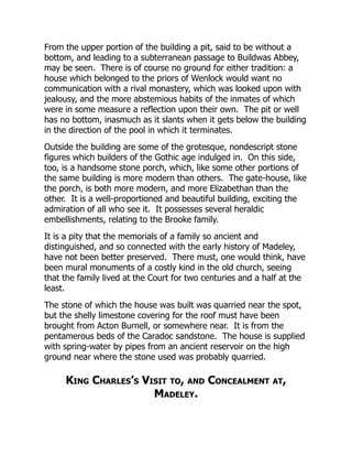 From the upper portion of the building a pit, said to be without a
bottom, and leading to a subterranean passage to Buildwas Abbey,
may be seen. There is of course no ground for either tradition: a
house which belonged to the priors of Wenlock would want no
communication with a rival monastery, which was looked upon with
jealousy, and the more abstemious habits of the inmates of which
were in some measure a reflection upon their own. The pit or well
has no bottom, inasmuch as it slants when it gets below the building
in the direction of the pool in which it terminates.
Outside the building are some of the grotesque, nondescript stone
figures which builders of the Gothic age indulged in. On this side,
too, is a handsome stone porch, which, like some other portions of
the same building is more modern than others. The gate-house, like
the porch, is both more modern, and more Elizabethan than the
other. It is a well-proportioned and beautiful building, exciting the
admiration of all who see it. It possesses several heraldic
embellishments, relating to the Brooke family.
It is a pity that the memorials of a family so ancient and
distinguished, and so connected with the early history of Madeley,
have not been better preserved. There must, one would think, have
been mural monuments of a costly kind in the old church, seeing
that the family lived at the Court for two centuries and a half at the
least.
The stone of which the house was built was quarried near the spot,
but the shelly limestone covering for the roof must have been
brought from Acton Burnell, or somewhere near. It is from the
pentamerous beds of the Caradoc sandstone. The house is supplied
with spring-water by pipes from an ancient reservoir on the high
ground near where the stone used was probably quarried.
King Charles’s Visit to, and Concealment at,
Madeley.
 