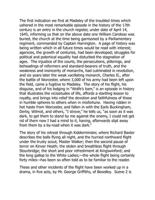 The first indication we find at Madeley of the troubled times which
ushered in the most remarkable episode in the history of the 17th
century is an entry in the church register, under date of April 14,
1645, informing us that on the above date one William Caroloso was
buried, the church at the time being garrisoned by a Parliamentary
regiment, commanded by Captain Harrington. A page of history was
being written which in all future times would be read with interest;
agencies, the growth of centuries, had been developed; struggles for
political and polemical equality had disturbed the stagnation of
ages. The injustice of the courts, the persecutions, pillorings, and
beheadings of reformers and standard-bearers of truth, and the
weakness and insincerity of monarchs, had culminated in revolution,
and six years later the weak vacillating monarch, Charles II., after
the battle of Worcester, where 3,000 of his army had been left upon
the field, came a fugitive to Madeley. The story of his flight, his
disguise, and of his lodging in “Wolfe’s bam,” is an episode in history
that illustrates the vicissitudes of life, affords a startling lesson to
royalty, and brings into relief the devotion and faithfulness of those
in humble spheres to others when in misfortune. Having ridden in
hot haste from Worcester, and fallen in with the Earls Buckingham,
Derby, Wilmot, and others, “I strove,” he tells us, “as soon as it was
dark, to get them to stand by me against the enemy, I could not get
rid of them now I had a mind to it, having, afterwards slipt away
from them by a by-road when it was dark.”
The story of his retreat through Kidderminster, where Richard Baxter
describes the balls flying all night, and the hurried northward flight
under the trusty scout, Master Walker; then the second pause of
terror on Kinver Heath; the stolen and breathless flight through
Stourbridge; the short and poor refreshment at Kingswinford; and
the long gallop to the White Ladies;—the whole flight being certainly
forty miles—has been so often told as to be familiar to the reader.
These and other incidents of the flight have been worked up in a
drama, in five acts, by Mr. George Griffiths, of Bewdley. Scene 2 is
 