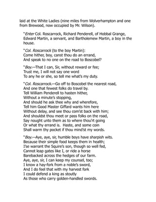 laid at the White Ladies (nine miles from Wolverhampton and one
from Brewood, now occupied by Mr. Wilson).
“Enter Col. Roscarrock, Richard Penderell, of Hobbal Grange,
Edward Martin, a servant, and Bartholemew Martin, a boy in the
house.
“Col. Roscarrock (to the boy Martin):
Come hither, boy, canst thou do an errand,
And speak to no one on the road to Boscobel?
“Boy.—That I can, Sir, without reward or fee;
Trust me, I will not say one word
To any he or she, so tell me what’s my duty.
“Col. Roscarrock.—Go off to Boscobel the nearest road,
And one that fewest folks do travel by.
Tell William Penderell to hasten hither,
Without a minute’s stopping,
And should he ask thee why and wherefore,
Tell him Good Master Giffard wants him here
Without delay, and see thou com’st back with him;
And shouldst thou meet or pass folks on the road,
Say nought unto them as to where thou’rt going
Or what thy errand is. Haste, and some coin
Shall warm thy pocket if thou mind’st my words.
“Boy.—Aye, aye, sir, humble boys have sharpish wits.
Because their simple food keeps them in health;
I’se warrant the Squire’s son, though so well fed,
Cannot leap gates like I, or ride a horse
Barebacked across the hedges of our farm.
Aye, aye, sir, I can keep my counsel, too;
I know a hay-fork from a noble’s sword,
And I do feel that with my harvest fork
I could defend a king as stoutly
As those who carry golden-handled swords.
 