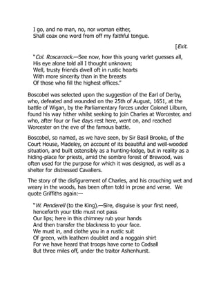 I go, and no man, no, nor woman either,
Shall coax one word from off my faithful tongue.
[Exit.
“Col. Roscarrock.—See now, how this young varlet guesses all,
His eye alone told all I thought unknown;
Well, trusty friends dwell oft in rustic hearts
With more sincerity than in the breasts
Of those who fill the highest offices.”
Boscobel was selected upon the suggestion of the Earl of Derby,
who, defeated and wounded on the 25th of August, 1651, at the
battle of Wigan, by the Parliamentary forces under Colonel Lilburn,
found his way hither whilst seeking to join Charles at Worcester, and
who, after four or five days rest here, went on, and reached
Worcester on the eve of the famous battle.
Boscobel, so named, as we have seen, by Sir Basil Brooke, of the
Court House, Madeley, on account of its beautiful and well-wooded
situation, and built ostensibly as a hunting-lodge, but in reality as a
hiding-place for priests, amid the sombre forest of Brewood, was
often used for the purpose for which it was designed, as well as a
shelter for distressed Cavaliers.
The story of the disfigurement of Charles, and his crouching wet and
weary in the woods, has been often told in prose and verse. We
quote Griffiths again:—
“W. Penderell (to the King).—Sire, disguise is your first need,
henceforth your title must not pass
Our lips; here in this chimney rub your hands
And then transfer the blackness to your face.
We must in, and clothe you in a rustic suit
Of green, with leathern doublet and a noggain shirt
For we have heard that troops have come to Codsall
But three miles off, under the traitor Ashenhurst.
 