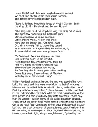 Haste! Haste! and when your rough disguise is donned
We must take shelter in the thick Spring Coppice,
The darkest covert Boscobel doth claim.
“Scene 4. Richard Penderell’s house at Hobbal Grange. Enter
the King, old Mrs. Penderell, and her son Richard.
“The King.—We must not stop here long, the air is full of spies,
The night now favours us; no moon nor stars
Shine out to show us to our enemies.
Let’s hence to Wales, fidelity lives there
More than on English soil. Oft have I read
Of their unvarying faith to those they served,
What straits and stratagems they felt and wrought,
To save misfortune’s sons from grievous fates.
“R. Penderell.—We must disguise you more;
Rub well your hands in the wet dirt,
Here, take this bill, a woodman you must be,
And for a name let William Jones suffice;
Shew no dread, but speak few words,
For fear they should betray your better teaching.
Come, let’s away, I have a friend at Madeley,
Wolfe by name, faithful and trusty.”
William Penderell acting as barber, the king was eased of his royal
locks, his hands and face were toned down to that of a country
labourer, and he sallied forth, wood-bill in hand, in the direction of
Madeley, with “a country-fellow,” whose borrowed suit he travelled
in. To understand his majesty’s toilet the reader must conceive the
royal person in a pair of ordinary grey cloth breeches—“more holy
than the wearer”—rather roomy in the slack; a leathern doublet,
greasy about the collar; hose much darned; shoes that let in dirt and
wet to the royal feet—ventilators in their way; and above all a sugar-
loaf hat, rain proof by reason of grease, turned up at the sides, the
corners acting as water-spouts. Thus disguised, the rain pouring in
torrents, on a dark night, along a rough by-road, “guided by the
 