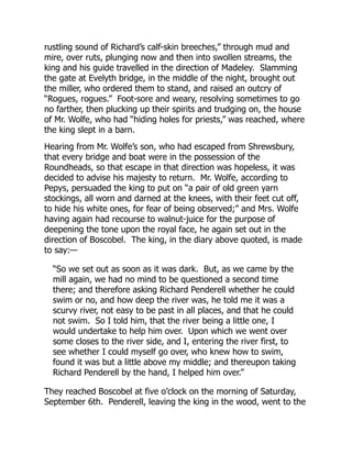rustling sound of Richard’s calf-skin breeches,” through mud and
mire, over ruts, plunging now and then into swollen streams, the
king and his guide travelled in the direction of Madeley. Slamming
the gate at Evelyth bridge, in the middle of the night, brought out
the miller, who ordered them to stand, and raised an outcry of
“Rogues, rogues.” Foot-sore and weary, resolving sometimes to go
no farther, then plucking up their spirits and trudging on, the house
of Mr. Wolfe, who had “hiding holes for priests,” was reached, where
the king slept in a barn.
Hearing from Mr. Wolfe’s son, who had escaped from Shrewsbury,
that every bridge and boat were in the possession of the
Roundheads, so that escape in that direction was hopeless, it was
decided to advise his majesty to return. Mr. Wolfe, according to
Pepys, persuaded the king to put on “a pair of old green yarn
stockings, all worn and darned at the knees, with their feet cut off,
to hide his white ones, for fear of being observed;” and Mrs. Wolfe
having again had recourse to walnut-juice for the purpose of
deepening the tone upon the royal face, he again set out in the
direction of Boscobel. The king, in the diary above quoted, is made
to say:—
“So we set out as soon as it was dark. But, as we came by the
mill again, we had no mind to be questioned a second time
there; and therefore asking Richard Penderell whether he could
swim or no, and how deep the river was, he told me it was a
scurvy river, not easy to be past in all places, and that he could
not swim. So I told him, that the river being a little one, I
would undertake to help him over. Upon which we went over
some closes to the river side, and I, entering the river first, to
see whether I could myself go over, who knew how to swim,
found it was but a little above my middle; and thereupon taking
Richard Penderell by the hand, I helped him over.”
They reached Boscobel at five o’clock on the morning of Saturday,
September 6th. Penderell, leaving the king in the wood, went to the
 