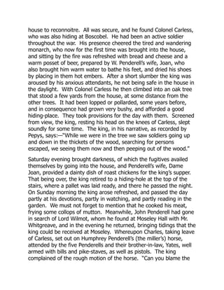 house to reconnoitre. All was secure, and he found Colonel Carless,
who was also hiding at Boscobel. He had been an active soldier
throughout the war. His presence cheered the tired and wandering
monarch, who now for the first time was brought into the house,
and sitting by the fire was refreshed with bread and cheese and a
warm posset of beer, prepared by W. Penderell’s wife, Joan, who
also brought him warm water to bathe his feet, and dried his shoes
by placing in them hot embers. After a short slumber the king was
aroused by his anxious attendants, he not being safe in the house in
the daylight. With Colonel Carless he then climbed into an oak tree
that stood a few yards from the house, at some distance from the
other trees. It had been lopped or pollarded, some years before,
and in consequence had grown very bushy, and afforded a good
hiding-place. They took provisions for the day with them. Screened
from view, the king, resting his head on the knees of Carless, slept
soundly for some time. The king, in his narrative, as recorded by
Pepys, says:—“While we were in the tree we saw soldiers going up
and down in the thickets of the wood, searching for persons
escaped, we seeing them now and then peeping out of the wood.”
Saturday evening brought darkness, of which the fugitives availed
themselves by going into the house, and Penderell’s wife, Dame
Joan, provided a dainty dish of roast chickens for the king’s supper.
That being over, the king retired to a hiding-hole at the top of the
stairs, where a pallet was laid ready, and there he passed the night.
On Sunday morning the king arose refreshed, and passed the day
partly at his devotions, partly in watching, and partly reading in the
garden. We must not forget to mention that he cooked his meat,
frying some collops of mutton. Meanwhile, John Penderell had gone
in search of Lord Wilmot, whom he found at Moseley Hall with Mr.
Whitgreave, and in the evening he returned, bringing tidings that the
king could be received at Moseley. Whereupon Charles, taking leave
of Carless, set out on Humphrey Penderell’s (the miller’s) horse,
attended by the five Penderells and their brother-in-law, Yates, well
armed with bills and pike-staves, as well as pistols. The king
complained of the rough motion of the horse. “Can you blame the
 