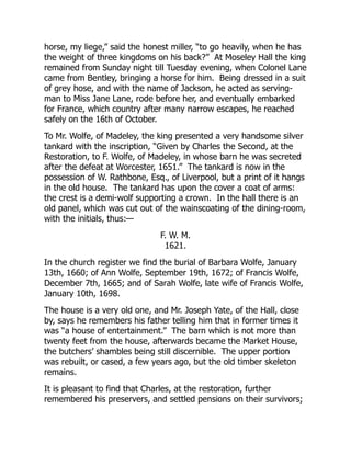horse, my liege,” said the honest miller, “to go heavily, when he has
the weight of three kingdoms on his back?” At Moseley Hall the king
remained from Sunday night till Tuesday evening, when Colonel Lane
came from Bentley, bringing a horse for him. Being dressed in a suit
of grey hose, and with the name of Jackson, he acted as serving-
man to Miss Jane Lane, rode before her, and eventually embarked
for France, which country after many narrow escapes, he reached
safely on the 16th of October.
To Mr. Wolfe, of Madeley, the king presented a very handsome silver
tankard with the inscription, “Given by Charles the Second, at the
Restoration, to F. Wolfe, of Madeley, in whose barn he was secreted
after the defeat at Worcester, 1651.” The tankard is now in the
possession of W. Rathbone, Esq., of Liverpool, but a print of it hangs
in the old house. The tankard has upon the cover a coat of arms:
the crest is a demi-wolf supporting a crown. In the hall there is an
old panel, which was cut out of the wainscoating of the dining-room,
with the initials, thus:—
F. W. M.
1621.
In the church register we find the burial of Barbara Wolfe, January
13th, 1660; of Ann Wolfe, September 19th, 1672; of Francis Wolfe,
December 7th, 1665; and of Sarah Wolfe, late wife of Francis Wolfe,
January 10th, 1698.
The house is a very old one, and Mr. Joseph Yate, of the Hall, close
by, says he remembers his father telling him that in former times it
was “a house of entertainment.” The barn which is not more than
twenty feet from the house, afterwards became the Market House,
the butchers’ shambles being still discernible. The upper portion
was rebuilt, or cased, a few years ago, but the old timber skeleton
remains.
It is pleasant to find that Charles, at the restoration, further
remembered his preservers, and settled pensions on their survivors;
 