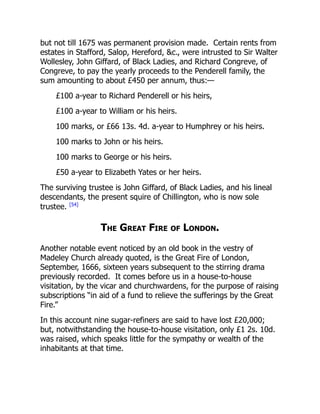 but not till 1675 was permanent provision made. Certain rents from
estates in Stafford, Salop, Hereford, &c., were intrusted to Sir Walter
Wollesley, John Giffard, of Black Ladies, and Richard Congreve, of
Congreve, to pay the yearly proceeds to the Penderell family, the
sum amounting to about £450 per annum, thus:—
£100 a-year to Richard Penderell or his heirs,
£100 a-year to William or his heirs.
100 marks, or £66 13s. 4d. a-year to Humphrey or his heirs.
100 marks to John or his heirs.
100 marks to George or his heirs.
£50 a-year to Elizabeth Yates or her heirs.
The surviving trustee is John Giffard, of Black Ladies, and his lineal
descendants, the present squire of Chillington, who is now sole
trustee. [54]
The Great Fire of London.
Another notable event noticed by an old book in the vestry of
Madeley Church already quoted, is the Great Fire of London,
September, 1666, sixteen years subsequent to the stirring drama
previously recorded. It comes before us in a house-to-house
visitation, by the vicar and churchwardens, for the purpose of raising
subscriptions “in aid of a fund to relieve the sufferings by the Great
Fire.”
In this account nine sugar-refiners are said to have lost £20,000;
but, notwithstanding the house-to-house visitation, only £1 2s. 10d.
was raised, which speaks little for the sympathy or wealth of the
inhabitants at that time.
 