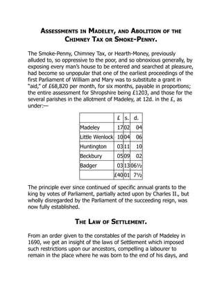Assessments in Madeley, and Abolition of the
Chimney Tax or Smoke-Penny.
The Smoke-Penny, Chimney Tax, or Hearth-Money, previously
alluded to, so oppressive to the poor, and so obnoxious generally, by
exposing every man’s house to be entered and searched at pleasure,
had become so unpopular that one of the earliest proceedings of the
first Parliament of William and Mary was to substitute a grant in
“aid,” of £68,820 per month, for six months, payable in proportions;
the entire assessment for Shropshire being £1203, and those for the
several parishes in the allotment of Madeley, at 12d. in the £, as
under:—
£ s. d.
Madeley 17 02 04
Little Wenlock 10 04 06
Huntington 03 11 10
Beckbury 05 09 02
Badger 03 13 06½
£40 01 7½
The principle ever since continued of specific annual grants to the
king by votes of Parliament, partially acted upon by Charles II., but
wholly disregarded by the Parliament of the succeeding reign, was
now fully established.
The Law of Settlement.
From an order given to the constables of the parish of Madeley in
1690, we get an insight of the laws of Settlement which imposed
such restrictions upon our ancestors, compelling a labourer to
remain in the place where he was born to the end of his days, and
 