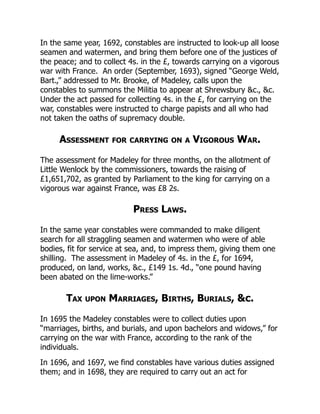 In the same year, 1692, constables are instructed to look-up all loose
seamen and watermen, and bring them before one of the justices of
the peace; and to collect 4s. in the £, towards carrying on a vigorous
war with France. An order (September, 1693), signed “George Weld,
Bart.,” addressed to Mr. Brooke, of Madeley, calls upon the
constables to summons the Militia to appear at Shrewsbury &c., &c.
Under the act passed for collecting 4s. in the £, for carrying on the
war, constables were instructed to charge papists and all who had
not taken the oaths of supremacy double.
Assessment for carrying on a Vigorous War.
The assessment for Madeley for three months, on the allotment of
Little Wenlock by the commissioners, towards the raising of
£1,651,702, as granted by Parliament to the king for carrying on a
vigorous war against France, was £8 2s.
Press Laws.
In the same year constables were commanded to make diligent
search for all straggling seamen and watermen who were of able
bodies, fit for service at sea, and, to impress them, giving them one
shilling. The assessment in Madeley of 4s. in the £, for 1694,
produced, on land, works, &c., £149 1s. 4d., “one pound having
been abated on the lime-works.”
Tax upon Marriages, Births, Burials, &c.
In 1695 the Madeley constables were to collect duties upon
“marriages, births, and burials, and upon bachelors and widows,” for
carrying on the war with France, according to the rank of the
individuals.
In 1696, and 1697, we find constables have various duties assigned
them; and in 1698, they are required to carry out an act for
 