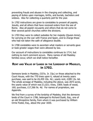 preventing frauds and abuses in the charging and collecting, and
paying of duties upon marriages, births, and burials, bachelors and
widows. Also for collecting a quarterly poll for the year.
In 1702 instructions are given to constables to present all papists,
Jesuits, and all others that have received orders from the see of
Rome. Also all popish recusants and others that do not come to
their several parish churches within the divisions.
In 1703 they were to collect subsides for her majesty (Queen Anne),
for carrying on the war with France and Spain, and to charge those
who had not taken the oath of allegiance double.
In 1708 constables were to ascertain what masters or servants gave
or took greater wages than were allowed by law.
Our account of instructions to constables continues to 1714, but
nothing to merit comment occurs. Many names of old Madeley
families occur, which we shall notice hereafter.
Rent and Value of Lands in the Lordship of Madeley,
in 1702.
Demesne lands in Madeley, (537a. 3r. 33p.) or those attached to the
Court House, with the 770 trees upon it, valued at twenty years
purchase, was said to be £6,459 10s. 4d.; yearly rent, £289 13s. 6d.
The whole acreage of Madeley, including the above, was 2073 acres,
the yearly value of which was £1,021; trees, 3369; loads of wood,
160; purchase, £17,366 9s. 4d. For names of proprietors, see
Appendix.
We find from a survey of the lordship of Madeley, that the demesne
lands of the Court in 1786, belonged to Richard Dyett, Esq., one of
an old Shropshire family, from whom it was purchased by William
Orme Foster, Esq., about the year 1830.
 