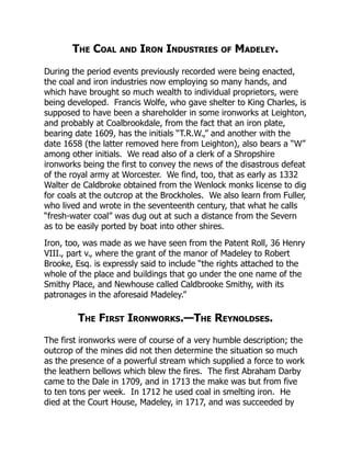 The Coal and Iron Industries of Madeley.
During the period events previously recorded were being enacted,
the coal and iron industries now employing so many hands, and
which have brought so much wealth to individual proprietors, were
being developed. Francis Wolfe, who gave shelter to King Charles, is
supposed to have been a shareholder in some ironworks at Leighton,
and probably at Coalbrookdale, from the fact that an iron plate,
bearing date 1609, has the initials “T.R.W.,” and another with the
date 1658 (the latter removed here from Leighton), also bears a “W”
among other initials. We read also of a clerk of a Shropshire
ironworks being the first to convey the news of the disastrous defeat
of the royal army at Worcester. We find, too, that as early as 1332
Walter de Caldbroke obtained from the Wenlock monks license to dig
for coals at the outcrop at the Brockholes. We also learn from Fuller,
who lived and wrote in the seventeenth century, that what he calls
“fresh-water coal” was dug out at such a distance from the Severn
as to be easily ported by boat into other shires.
Iron, too, was made as we have seen from the Patent Roll, 36 Henry
VIII., part v., where the grant of the manor of Madeley to Robert
Brooke, Esq. is expressly said to include “the rights attached to the
whole of the place and buildings that go under the one name of the
Smithy Place, and Newhouse called Caldbrooke Smithy, with its
patronages in the aforesaid Madeley.”
The First Ironworks.—The Reynoldses.
The first ironworks were of course of a very humble description; the
outcrop of the mines did not then determine the situation so much
as the presence of a powerful stream which supplied a force to work
the leathern bellows which blew the fires. The first Abraham Darby
came to the Dale in 1709, and in 1713 the make was but from five
to ten tons per week. In 1712 he used coal in smelting iron. He
died at the Court House, Madeley, in 1717, and was succeeded by
 