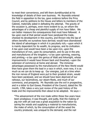 to meet their convenience, and left them dumbfounded at his
knowledge of details of their own business. Mr. Reynolds entered
the field in opposition to the tax, gave evidence before the Privy
Council, and by petitions to the House and letters to members of the
Cabinet, materially aided in defeating the attempt. The gravity of
the occasion is, perhaps, even more evident to us, on whom the
advantages of a cheap and plentiful supply of iron have fallen. We
can better measure the consequences that must have followed. A
tax upon coal at that period would have paralysed the trade,
checked its development in this country, and thrown into the lap of
others benefits we ourselves have derived; would have disendowed
the island of advantages in which it is peculiarly rich,—upon which it
is mainly dependent for its wealth, its progress, and its civilization.
A tax upon coal would have been a tax upon iron, upon the
manufacture of iron, upon its consumption, and its use in the arts
and manufactures of the kingdom,—a tax upon spinning, weaving,
and printing,—a tax upon the genius of Watt and Arkwright, whose
improvements it would have thrown back and thwarted,—upon the
extension of commerce at home and abroad. The immense
advantages possessed by the manufacturers of the New World would
then have given them the lead in a race in which, even now, it is as
much as we can do to keep up. Our energies, just at a time when
the iron nerves of England were put to their greatest strain, would
have been paralysed, and we should have been deprived of our
railways, our locomotives, our steam-fleets, and much of our
commerce, and prosperity. Mr. Reynolds saw the evil in prospective,
and in a letter to Earl Gower, President of the Council, dated the 7th
month, 1784, takes a very just review of the past history of the
trade and the improvements then about to be adopted. He says:—
“The advancement of the iron trade within these few years have
been prodigious; it was thought, and justly, that the making of
pig iron with pit coal was a great acquisition to the nation by
saving the woods and supplying a material to manufactories,
the make of which, by the consumption of all the wood the
country produced, was unequal to the demand; and the nail
 
