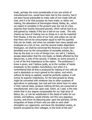 trade, perhaps the most considerable of any one article of
manufactured iron, would have been lost to this country, had it
not been found practicable to make nails of iron made with pit
coal; and it is for that purpose we have made, or rather are
making, the alterations at Donnington-Wood, Ketley, &c., which
we expect to complete in the present year, but not at a less
expense than twenty thousand pounds, which will be lost to us
and gained by nobody if this tax is laid on our coals. The only
chance we have of making iron as cheap as it can be imported
from Russia, is the low price of our fuel, and unless we can do
that there will not be consumption equal to half the quantity
that can be made, and when we consider how many people are
employed on a ton of iron, and the several trades dependent
thereupon, we shall be convinced the Revenue is much more
benefited even by the consumption of excisable articles, &c.,
than by the duty on a ton of foreign iron; nor will it, I believe,
escape observation that the iron trade, so fatally affected by this
absurd tax, is only of the second, if indeed, on some account, it
is not of the first importance to the nation. The preference I
know is given, and I believe justly, as to the number of hands
employed, to the woollen manufactory; but when it is
remembered that all that is produced by making of iron with pit
coal is absolutely so much gained to the nation, and which,
without its being so applied, would be perfectly useless, it will
evince its superior importance, for the land grazed by sheep
might be converted with whatever loss to other purposes of
agriculture or pasturage; but coal and iron stone have no value
in their natural state, produce nothing till they are consumed or
manufactured, and a tax upon coal, which, as I said, is the only
article that in any degree compensates for our high price of
labour, &c., or can be substituted in the stead of water for our
wheels, and bellows, would entirely ruin this very populous
country, and throw its labouring poor upon the parishes, till the
emigration of those of them who are able to work shall
strengthen our opponents, and leave the desolated wastes, at
present occupied by their cottages, to the lords of the soil.”
 