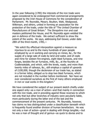 In the year following (1785) the interests of the iron trade were
again considered to be endangered from commercial arrangements
proposed by the Irish House of Commons for the consideration of
Parliament. Mr. Reynolds, Messrs. Boulton, Watt, Wedgwood,
Wilkinson, and others, united in forming an association for the
protection of the trade, under the title of “The United Chamber of
Manufacturers of Great Britain.” The Shropshire iron and coal
masters petitioned the House, and Mr. Reynolds again wielded the
pen in defence of the trade. We extract sufficient to show the
extent of the works. He says, addressing Earl Gower, under date
28th of the third month, 1785,—
“We solicit thy effectual interposition against a measure so
injurious to us and to the many hundreds of poor people
employed by us in working and carrying on mines, &c., for the
supply of a large sale of coals by land and water, and of coals
and mine for sixteen fire-engines, eight blast furnaces, and nine
forges, besides the air furnaces, mills, &c., at the foundry at
Coalbrookdale, and which, with the levels, roads, and more than
twenty miles of railways, &c., still employs a capital of upwards
of £100,000, though the declension of our trade has, as stated
in a former letter, obliged us to stop two blast furnaces, which
are not included in the number before mentioned. Nor have we
ever considered ourselves as the first of many others employed
in iron or coal works in this kingdom.”
We have considered the subject of our present sketch chiefly under
one aspect only—as a man of action—and that mainly in connection
with the iron trade, and in providing against those reverses to which
not only that but other branches of industry were peculiarly liable,
more particularly during the latter end of the last and the
commencement of the present centuries. Mr. Reynolds, however,
has claims no less distinguished under a classification beneath which
is frequently found another division of human benefactors. He was
not only a man of action—great in dealing with things tangible,—but
he was a man of thought and of genius—as quick to devise and to
 