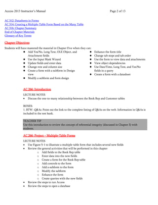 Access 2013 Instructor’s Manual Page 2 of 13
AC 312: Datasheets in Forms
AC 314: Creating a Multiple-Table Form Based on the Many Table
AC 316: Chapter Summary
End of Chapter Materials
Glossary of Key Terms
Chapter Objectives
Students will have mastered the material in Chapter Five when they can:
 Add Yes/No, Long Text, OLE Object, and
Attachment fields
 Use the Input Mask Wizard
 Update fields and enter data
 Change row and column size
 Create a form with a subform in Design
view
 Modify a subform and form design
 Enhance the form title
 Change tab stops and tab order
 Use the form to view data and attachments
 View object dependencies
 Use Date/Time, Long Text, and Yes/No
fields in a query
 Create a form with a datasheet
AC 266: Introduction
LECTURE NOTES
• Discuss the one-to-many relationship between the Book Rep and Customer tables
BOXES:
1. BTW: Q&As. Point out the link to the complete listing of Q&As on the web. Information in Q&As is
included in the test bank.
TEACHER TIP
Use this introduction to review the concept of referential integrity (discussed in Chapter 3) with
students.
AC 266: Project – Multiple-Table Forms
LECTURE NOTES
• Use Figure 5-1 to illustrate a multiple-table form that includes several new fields
• Review the general activities that will be performed in this chapter
o Add fields to the Book Rep table
o Enter data into the new fields
o Create a form for the Book Rep table
o Add controls to the form
o Add a subform to the form
o Modify the subform
o Enhance the form
o Create queries with the new fields
• Review the steps to run Access
• Review the steps to open a database
 