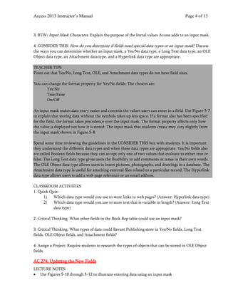 Access 2013 Instructor’s Manual Page 4 of 13
3. BTW: Input Mask Characters. Explain the purpose of the literal values Access adds to an input mask.
4. CONSIDER THIS: How do you determine if fields need special data types or an input mask? Discuss
the ways you can determine whether an input mask, a Yes/No data type, a Long Text data type, an OLE
Object data type, an Attachment data type, and a Hyperlink data type are appropriate.
TEACHER TIPS
Point out that Yes/No, Long Text, OLE, and Attachment data types do not have field sizes.
You can change the format property for Yes/No fields. The choices are:
Yes/No
True/False
On/Off
An input mask makes data entry easier and controls the values users can enter in a field. Use Figure 5-7
to explain that storing data without the symbols takes up less space. If a format also has been specified
for the field, the format takes precedence over the input mask. The format property affects only how
the value is displayed not how it is stored. The input mask that students create may vary slightly from
the input mask shown in Figure 5-8.
Spend some time reviewing the guidelines in the CONSIDER THIS box with students. It is important
they understand the different data types and when these data types are appropriate. Yes/No fields also
are called Boolean fields because they can accept only one of two values that evaluate to either true or
false. The Long Text data type gives users the flexibility to add comments or notes in their own words.
The OLE Object data type allows users to insert pictures, photographs, and drawings in a database. The
Attachment data type is useful for attaching external files related to a particular record. The Hyperlink
data type allows users to add a web page reference or an email address.
CLASSROOM ACTIVITIES
1. Quick Quiz:
1) Which data type would you use to store links to web pages? (Answer: Hyperlink data type)
2) Which data type would you use to store text that is variable in length? (Answer: Long Text
data type)
2. Critical Thinking: What other fields in the Book Rep table could use an input mask?
3. Critical Thinking: What types of data could Bavant Publishing store in Yes/No fields, Long Text
fields, OLE Object fields, and Attachment fields?
4. Assign a Project: Require students to research the types of objects that can be stored in OLE Object
fields.
AC 274: Updating the New Fields
LECTURE NOTES
• Use Figures 5-10 through 5-12 to illustrate entering data using an input mask
 