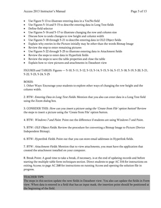 Access 2013 Instructor’s Manual Page 5 of 13
• Use Figure 5-13 to illustrate entering data in a Yes/No field
• Use Figures 5-14 and 5-15 to describe entering data in Long Text fields
• Define field selector
• Use Figures 5-16 and 5-17 to illustrate changing the row and column size
• Discuss how to undo changes to row height and column width
• Use Figures 5-18 through 5-21 to describe entering data in OLE Object fields
• Explain why entries in the Picture initially may be other than the words Bitmap Image
• Review the step to enter remaining pictures
• Use Figures 5-22 through 5-25 to illustrate entering data in Attachment fields
• Review the steps to enter data in Hyperlink fields
• Review the steps to save the table properties and close the table
• Explain how to view pictures and attachments in Datasheet view
FIGURES and TABLES: Figures — 5-10, 5-11, 5-12, 5-13, 5-14, 5-15, 5-16, 5-17, 5-18, 5-19, 5-20, 5-21,
5-22, 5-23, 5-24, 5-25
BOXES:
1. Other Ways: Encourage your students to explore other ways of changing the row height and the
column width.
2. BTW: Entering Data in Long Text Fields. Mention that you also can enter data in a Long Text field
using the Zoom dialog box.
3. CONSIDER THIS: How can you insert a picture using the ‘Create from File’ option button? Review
the steps to insert a picture using the ‘Create from File’ option button.
4. BTW: Windows 7 and Paint. Point out the difference if students are using Windows 7 and Paint.
5. BTW: OLE Object Fields. Review the procedure for converting a Bitmap Image to Picture (Device
Independent Bitmap).
6. BTW: Hyperlink Fields. Point out that you can store email addresses in Hyperlink fields.
7. BTW: Attachment Fields. Mention that to view attachments, you must have the application that
created the attachment installed on your computer.
8. Break Point: A good time to take a break, if necessary, is at the end of updating records and before
starting the multiple-table form techniques section. Direct students to page AC 316 for instructions on
exiting Access; to page AC 268 for instructions on running Access and opening the solution file in
progress.
TEACHER TIPS
The steps in this section update the new fields in Datasheet view. You also can update the fields in Form
view. When data is entered in a field that has an input mask, the insertion point should be positioned at
the beginning of the field.
 