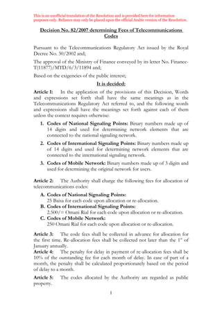 This is an unofficial translation of the Resolution and is provided here for information
purposes only. Reliance may only be placed upon the official Arabic version of the Resolution.
1
Decision No. 82/2007 determining Fees of Telecommunications
Codes
Pursuant to the Telecommunications Regulatory Act issued by the Royal
Decree No. 30/2002 and;
The approval of the Ministry of Finance conveyed by its letter No. Finance-
T(11877)/MTD/6/3/11894 and;
Based on the exigencies of the public interest;
It is decided:
Article 1: In the application of the provisions of this Decision, Words
and expressions set forth shall have the same meanings as in the
Telecommunications Regulatory Act referred to, and the following words
and expressions shall have the meanings set forth against each of them
unless the context requires otherwise:
1. Codes of National Signaling Points: Binary numbers made up of
14 digits and used for determining network elements that are
connected to the national signaling network.
2. Codes of International Signaling Points: Binary numbers made up
of 14 digits and used for determining network elements that are
connected to the international signaling network.
3. Codes of Mobile Network: Binary numbers made up of 3 digits and
used for determining the original network for users.
Article 2: The Authority shall charge the following fees for allocation of
telecommunications codes:
A. Codes of National Signaling Points:
25 Baisa for each code upon allocation or re-allocation.
B. Codes of International Signaling Points:
2.500/= Omani Rial for each code upon allocation or re-allocation.
C. Codes of Mobile Network:
250 Omani Rial for each code upon allocation or re-allocation.
Article 3: The code fees shall be collected in advance for allocation for
the first time. Re-allocation fees shall be collected not later than the 1st
of
January annually.
Article 4: The penalty for delay in payment of re-allocation fees shall be
10% of the outstanding fee for each month of delay. In case of part of a
month, the penalty shall be calculated proportionately based on the period
of delay to a month.
Article 5: The codes allocated by the Authority are regarded as public
property.
 