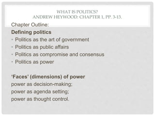 WHAT IS POLITICS?
ANDREW HEYWOOD: CHAPTER 1, PP. 3-13.
Chapter Outline:
Defining politics
• Politics as the art of government
• Politics as public affairs
• Politics as compromise and consensus
• Politics as power
‘Faces’ (dimensions) of power
power as decision-making;
power as agenda setting;
power as thought control.
 