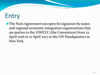 Entry
10
⚫The Paris Agreementwasopen forsignature bystates
and regional economic integration organizations that
are parties to the UNFCCC (the Convention) from 22
April 2016 to 21 April 2017 at the UN Headquarters in
NewYork.
 