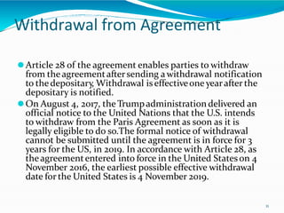 Withdrawal from Agreement
11
⚫Article 28 of the agreement enables parties to withdraw
from theagreementaftersending awithdrawal notification
to thedepositary, Withdrawal iseffectiveone yearafter the
depositary is notified.
⚫On August 4, 2017, the Trumpadministration delivered an
official notice to the United Nations that the U.S. intends
to withdraw from the Paris Agreement as soon as it is
legally eligible to do so.The formal notice of withdrawal
cannot be submitted until the agreement is in force for 3
years for the US, in 2019. In accordance with Article 28, as
theagreemententered into force in the United Stateson 4
November 2016, the earliest possible effective withdrawal
date for the United States is 4 November 2019.
 
