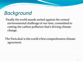 Background
2
Finally the world stands united against the central
environmental challengeof our time, committed to
cutting the carbon pollution that’s driving climate
change.
The Paris deal is theworld's first comprehensiveclimate
agreement.
 