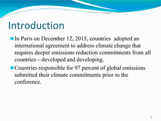 Introduction
3
⚫In Paris on December 12, 2015, countries adopted an
international agreement to address climate change that
requires deeper emissions reduction commitments from all
countries—developed and developing.
⚫Countries responsible for 97 percent of global emissions
submitted their climate commitments prior to the
conference.
 