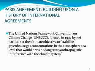 PARIS AGREEMENT: BUILDING UPON A
HISTORY OF INTERNATIONAL
AGREEMENTS
4
⚫The United Nations Framework Convention on
Climate Change (UNFCCC), formed in 1992 by 196
parties, set the ultimateobjective to “stabilize
greenhousegas concentrations in theatmosphereata
level that would prevent dangerous anthropogenic
interferencewith theclimatesystem.”
 