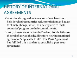 HISTORY OF INTERNATIONAL
AGREEMENTS
6
Countries also agreed to a new set of mechanisms to
helpdeveloping countries reduceemissionsand adapt
toclimatechange, as well as a new system to track
countries’ progresson theircommitments.
In 2011, climate negotiations in Durban, South Africa set
theend of 2015 as thedeadline fora new international
agreement “applicable toall.” The Paris Agreement
has fulfilled this mandate to establish a post 2020
agreement.
 