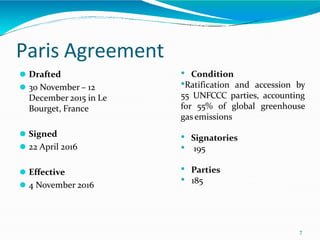 Paris Agreement
7
⚫ Drafted
⚫ 30 November – 12
December 2015 in Le
Bourget, France
⚫ Signed
⚫ 22 April 2016
⚫ Effective
⚫ 4 November 2016
• Condition
•Ratification and accession by
55 UNFCCC parties, accounting
for 55% of global greenhouse
gas emissions
• Signatories
• 195
• Parties
• 185
 