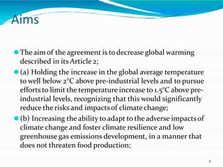 Aims
8
⚫Theaim of theagreement is todecrease global warming
described in its Article 2;
⚫(a) Holding the increase in the global average temperature
to well below 2°C above pre-industrial levels and to pursue
efforts to limit the temperature increase to 1.5°C above pre-
industrial levels, recognizing that this would significantly
reduce the risks and impactsof climate change;
⚫(b) Increasing theability toadapt to theadverse impactsof
climate change and foster climate resilience and low
greenhouse gas emissions development, in a manner that
does not threaten food production;
 