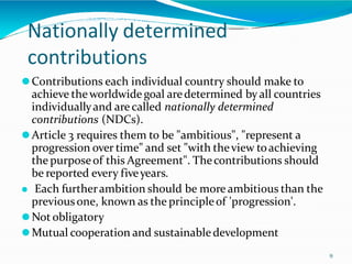 Nationally determined
contributions
9
⚫Contributions each individual country should make to
achieve theworldwide goal aredetermined byall countries
individuallyand are called nationally determined
contributions (NDCs).
⚫Article 3 requires them to be "ambitious", "represent a
progression over time" and set "with theview toachieving
the purposeof this Agreement". Thecontributions should
be reported every fiveyears.
⚫ Each furtherambition should be more ambitious than the
previousone, known as the principleof 'progression'.
⚫Not obligatory
⚫Mutual cooperation and sustainabledevelopment
 