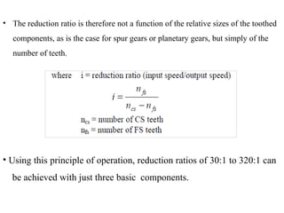 • The reduction ratio is therefore not a function of the relative sizes of the toothed
components, as is the case for spur gears or planetary gears, but simply of the
number of teeth.
• Using this principle of operation, reduction ratios of 30:1 to 320:1 can
be achieved with just three basic components.
 