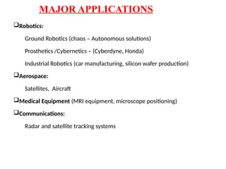 MAJOR APPLICATIONS
Robotics:
Ground Robotics (chaos – Autonomous solutions)
Prosthetics /Cybernetics – (Cyberdyne, Honda)
Industrial Robotics (car manufacturing, silicon wafer production)
Aerospace:
Satellites, Aircraft
Medical Equipment (MRI equipment, microscope positioning)
Communications:
Radar and satellite tracking systems
 