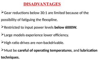 DISADVANTAGES
Gear reductions below 30:1 are limited because of the
possibility of fatiguing the flexspline.
Restricted to input power levels below 6000W.
Large models experience lower efficiency.
High ratio drives are non-backdrivable.
Must be careful of operating temperatures, and lubrication
techniques.
 