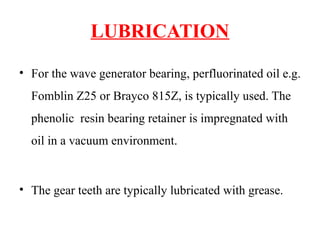 LUBRICATION
• For the wave generator bearing, perfluorinated oil e.g.
Fomblin Z25 or Brayco 815Z, is typically used. The
phenolic resin bearing retainer is impregnated with
oil in a vacuum environment.
• The gear teeth are typically lubricated with grease.
 