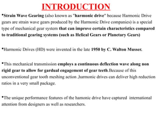INTRODUCTION
Strain Wave Gearing (also known as "harmonic drive" because Harmonic Drive
gears are strain wave gears produced by the Harmonic Drive companies) is a special
type of mechanical gear system that can improve certain characteristics compared
to traditional gearing systems (such as Helical Gears or Planetary Gears)
Harmonic Drives (HD) were invented in the late 1950 by C. Walton Musser.
This mechanical transmission employs a continuous deflection wave along non
rigid gear to allow for gardual engagement of gear teeth.Because of this
unconventional gear tooth meshing action ,harmonic drives can deliver high reduction
ratios in a very small package.
The unique performance features of the hamonic drive have captured international
attention from designers as well as researchers.
 