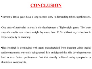 CONCLUSION
•Harmonic Drive gears have a long success story in demanding robotic applications.
•One area of particular interest is the development of lightweight gears. The latest
research results can reduce weight by more than 50 % without any reduction in
torque capacity or accuracy.
•This research is continuing with gears manufactured from titanium using special
surface treatments currently being tested. It is anticipated that this development can
lead to even better performance that that already achieved using composite or
aluminium components.
 