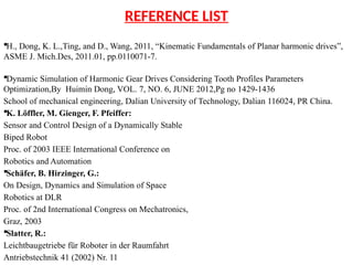 REFERENCE LIST
H., Dong, K. L.,Ting, and D., Wang, 2011, “Kinematic Fundamentals of Planar harmonic drives”,
ASME J. Mich.Des, 2011.01, pp.0110071-7.
Dynamic Simulation of Harmonic Gear Drives Considering Tooth Profiles Parameters
Optimization,By Huimin Dong, VOL. 7, NO. 6, JUNE 2012,Pg no 1429-1436
School of mechanical engineering, Dalian University of Technology, Dalian 116024, PR China.
K. Löffler, M. Gienger, F. Pfeiffer:
Sensor and Control Design of a Dynamically Stable
Biped Robot
Proc. of 2003 IEEE International Conference on
Robotics and Automation
Schäfer, B. Hirzinger, G.:
On Design, Dynamics and Simulation of Space
Robotics at DLR
Proc. of 2nd International Congress on Mechatronics,
Graz, 2003
Slatter, R.:
Leichtbaugetriebe für Roboter in der Raumfahrt
Antriebstechnik 41 (2002) Nr. 11
 