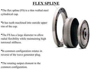 FLEX SPLINE
The flex spline (FS) is a thin walled steel
cylindrical cup.
It has teeth machined into outside upper
rim of the cup.
The FS has a large diameter to allow
radial flexibility while maintaining high
torsional stiffness.
In common configuration rotates in
reverse of the wave generator plug.
The rotating output element in the
common configuration.
 