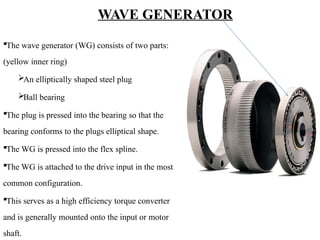 WAVE GENERATOR
The wave generator (WG) consists of two parts:
(yellow inner ring)
An elliptically shaped steel plug
Ball bearing
The plug is pressed into the bearing so that the
bearing conforms to the plugs elliptical shape.
The WG is pressed into the flex spline.
The WG is attached to the drive input in the most
common configuration.
This serves as a high efficiency torque converter
and is generally mounted onto the input or motor
shaft.
 