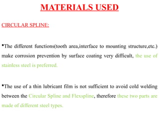 MATERIALS USED
CIRCULAR SPLINE:
The different functions(tooth area,interface to mounting structure,etc.)
make corrosion prevention by surface coating very difficult, the use of
stainless steel is preferred.
The use of a thin lubricant film is not sufficient to avoid cold welding
between the Circular Spline and Flexspline, therefore these two parts are
made of different steel types.
 