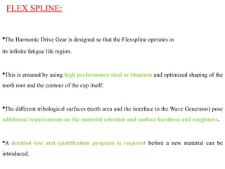 FLEX SPLINE:
The Harmonic Drive Gear is designed so that the Flexspline operates in
its infinite fatigue life region.
This is ensured by using high performance steel or titanium and optimized shaping of the
tooth root and the contour of the cup itself.
The different tribological surfaces (teeth area and the interface to the Wave Generator) pose
additional requirements on the material selection and surface hardness and roughness.
A detailed test and qualification program is required before a new material can be
introduced.
 
