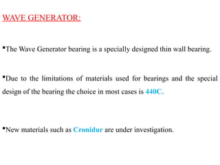 WAVE GENERATOR:
The Wave Generator bearing is a specially designed thin wall bearing.
Due to the limitations of materials used for bearings and the special
design of the bearing the choice in most cases is 440C.
New materials such as Cronidur are under investigation.
 