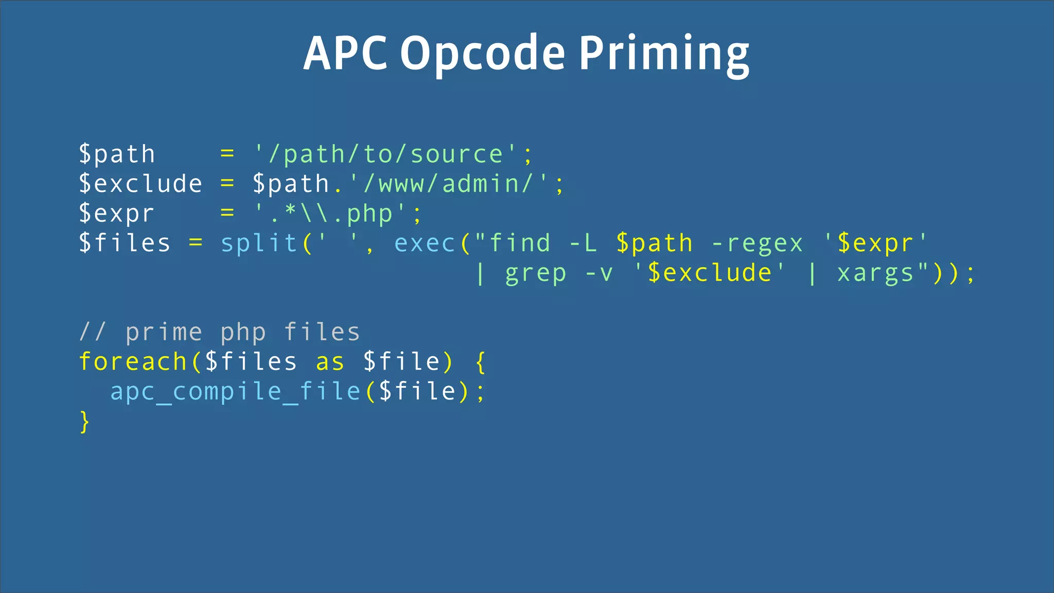 APC Opcode Priming
$path      = '/path/to/source';
$exclude   = $path.'/www/admin/';
$expr      = '.*.php';
$files =   split(' ', exec("find -L $path -regex '$expr'
                           | grep -v '$exclude' | xargs"));

// prime php files
foreach($files as $file) {
  apc_compile_file($file);
}
 