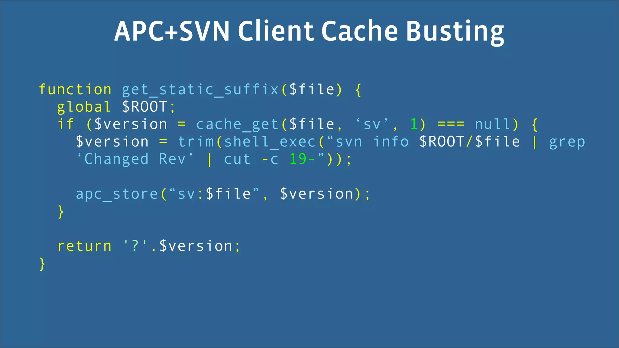 APC+SVN Client Cache Busting
function get_static_suffix($file) {
  global $ROOT;
  if ($version = cache_get($file, ‘sv’, 1) === null) {
    $version = trim(shell_exec(“svn info $ROOT/$file | grep
    ‘Changed Rev’ | cut -c 19-”));

        apc_store(“sv:$file”, $version);
    }

    return '?'.$version;
}
 