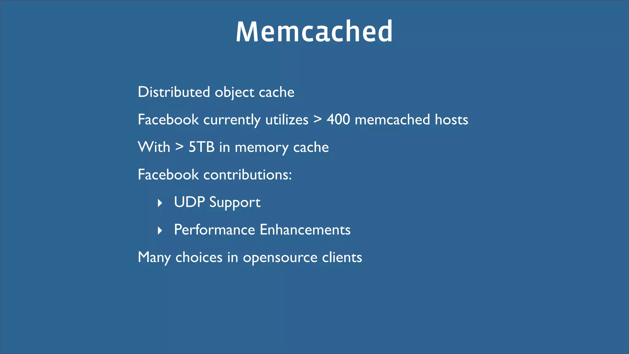 Memcached
Distributed object cache
Facebook currently utilizes > 400 memcached hosts
With > 5TB in memory cache
Facebook contributions:
  ‣ UDP Support
  ‣ Performance Enhancements
Many choices in opensource clients
 