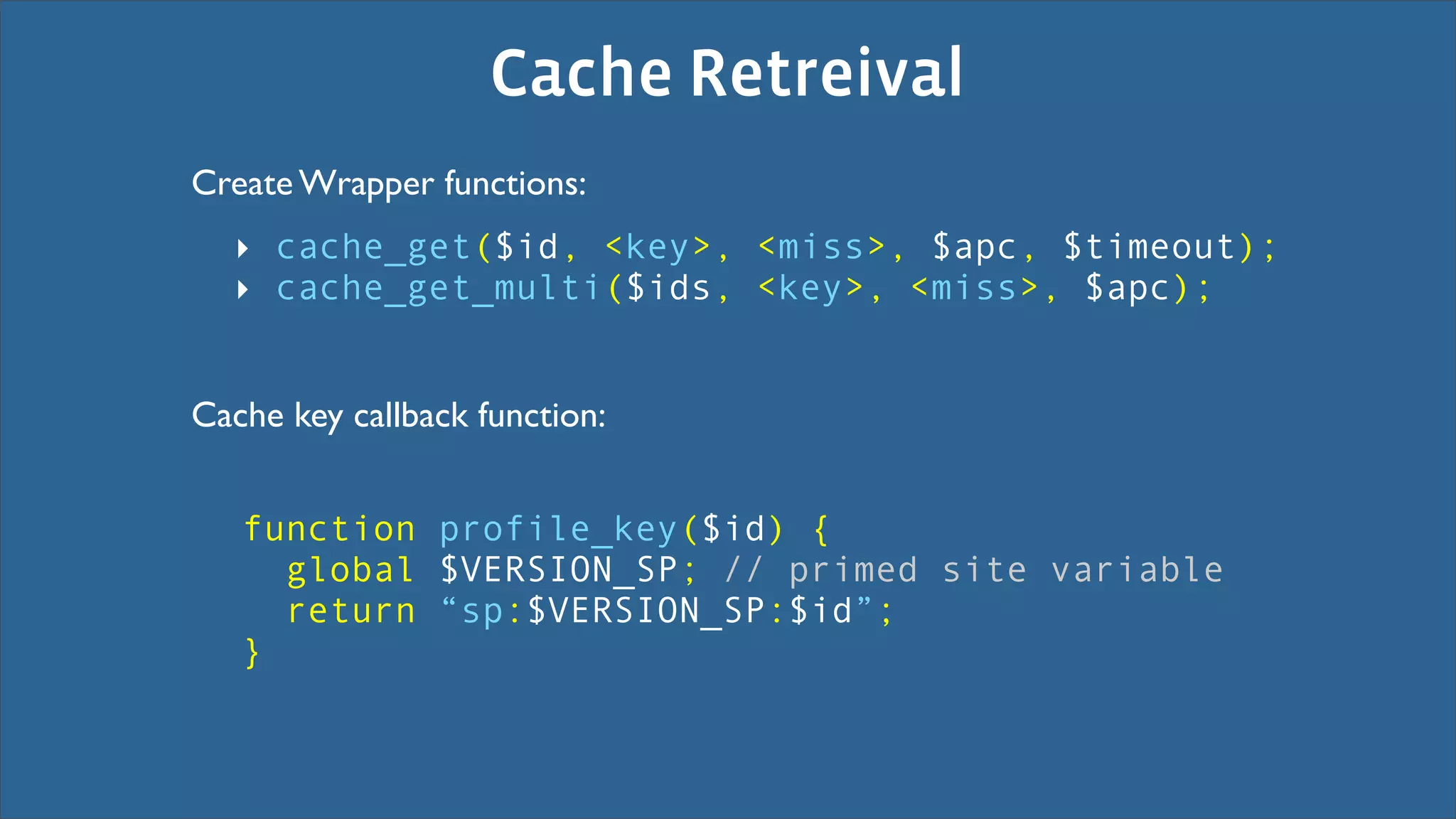 Cache Retreival
Create Wrapper functions:
  ‣ cache_get($id, <key>, <miss>, $apc, $timeout);
  ‣ cache_get_multi($ids, <key>, <miss>, $apc);


Cache key callback function:


   function profile_key($id) {
     global $VERSION_SP; // primed site variable
     return “sp:$VERSION_SP:$id”;
   }
 